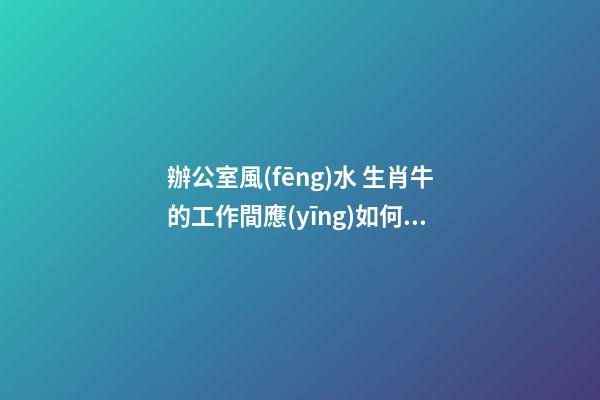 辦公室風(fēng)水 生肖牛的工作間應(yīng)如何布置